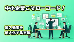 中小企業こそローコード！導入効果を最大化する方法
